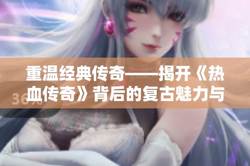 重温经典传奇——揭开《热血传奇》背后的复古魅力与游戏传奇故事