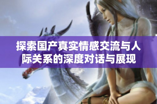 探索国产真实情感交流与人际关系的深度对话与展现