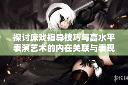 探讨床戏指导技巧与高水平表演艺术的内在关联与表现方式