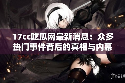 17cc吃瓜网最新消息：众多热门事件背后的真相与内幕全面曝光