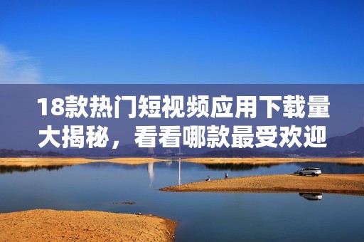 18款热门短视频应用下载量大揭秘，看看哪款最受欢迎并引领潮流