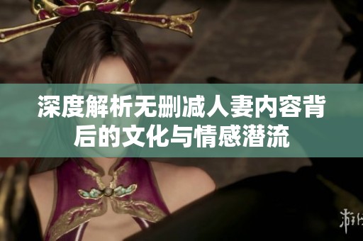 深度解析无删减人妻内容背后的文化与情感潜流