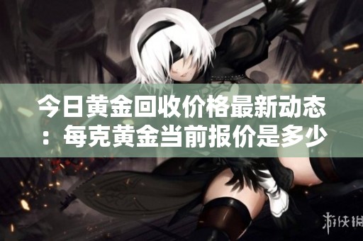 今日黄金回收价格最新动态：每克黄金当前报价是多少呢