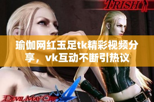 瑜伽网红玉足tk精彩视频分享，vk互动不断引热议