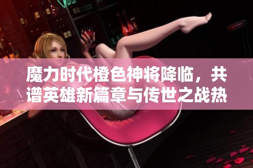 魔力时代橙色神将降临，共谱英雄新篇章与传世之战热血开启