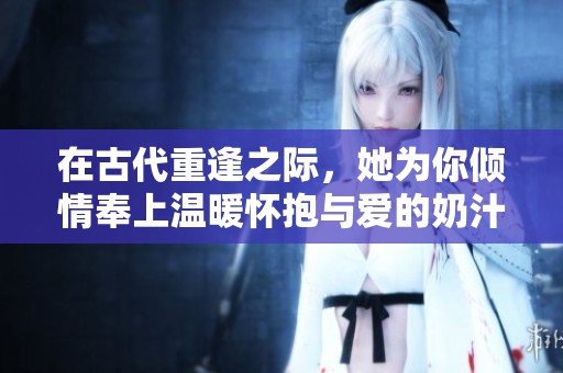 在古代重逢之际，她为你倾情奉上温暖怀抱与爱的奶汁