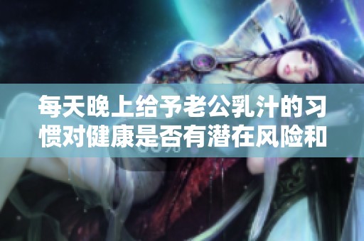 每天晚上给予老公乳汁的习惯对健康是否有潜在风险和伤害