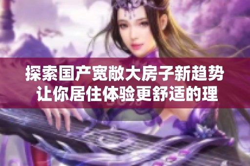 探索国产宽敞大房子新趋势 让你居住体验更舒适的理想选择