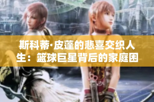 斯科蒂·皮蓬的悲喜交织人生：篮球巨星背后的家庭困扰与心路历程