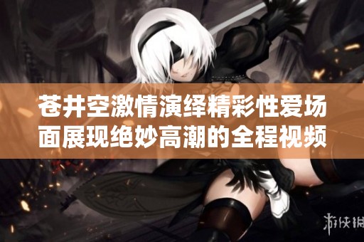 苍井空激情演绎精彩性爱场面展现绝妙高潮的全程视频完整版