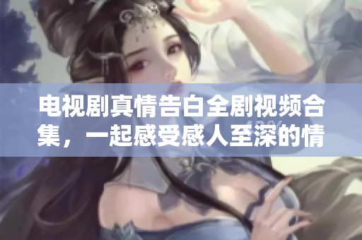电视剧真情告白全剧视频合集，一起感受感人至深的情感故事