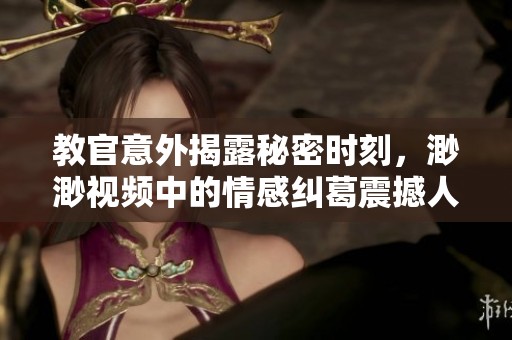 教官意外揭露秘密时刻，渺渺视频中的情感纠葛震撼人心