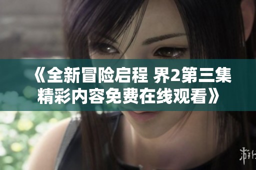 《全新冒险启程 界2第三集精彩内容免费在线观看》