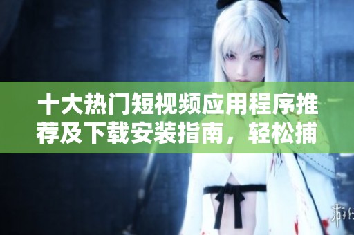 十大热门短视频应用程序推荐及下载安装指南，轻松捕捉生活精彩瞬间