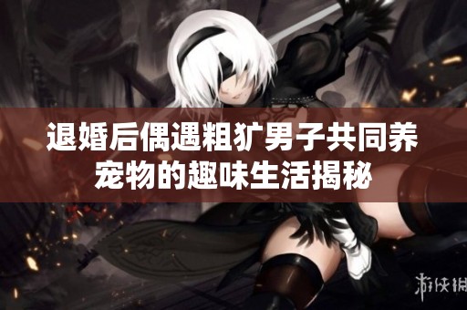 退婚后偶遇粗犷男子共同养宠物的趣味生活揭秘