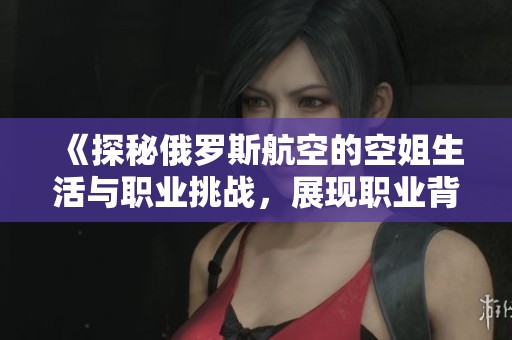 《探秘俄罗斯航空的空姐生活与职业挑战，展现职业背后的故事》