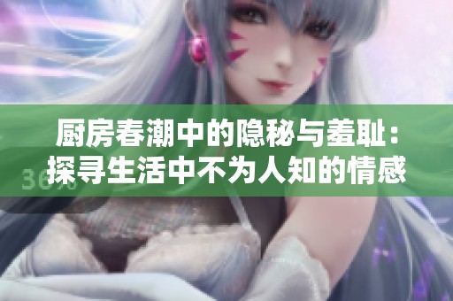 厨房春潮中的隐秘与羞耻：探寻生活中不为人知的情感纠葛