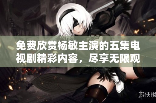免费欣赏杨敏主演的五集电视剧精彩内容，尽享无限观影乐趣