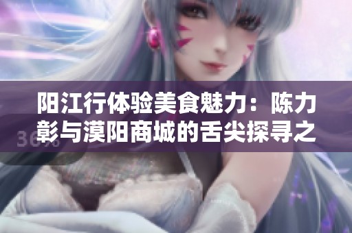 阳江行体验美食魅力：陈力彰与漠阳商城的舌尖探寻之旅