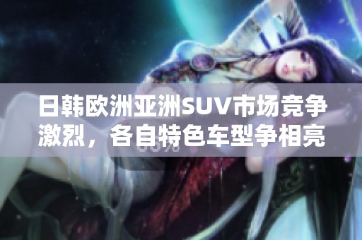 日韩欧洲亚洲SUV市场竞争激烈，各自特色车型争相亮相分析