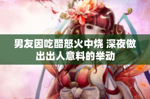 男友因吃醋怒火中烧 深夜做出出人意料的举动