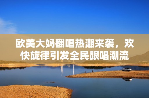 欧美大妈翻唱热潮来袭，欢快旋律引发全民跟唱潮流