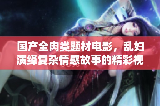 国产全肉类题材电影，乱妇演绎复杂情感故事的精彩视频分享