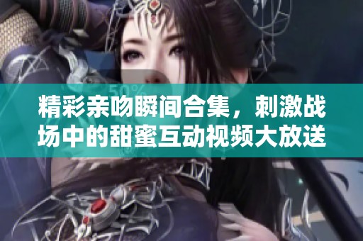精彩亲吻瞬间合集，刺激战场中的甜蜜互动视频大放送