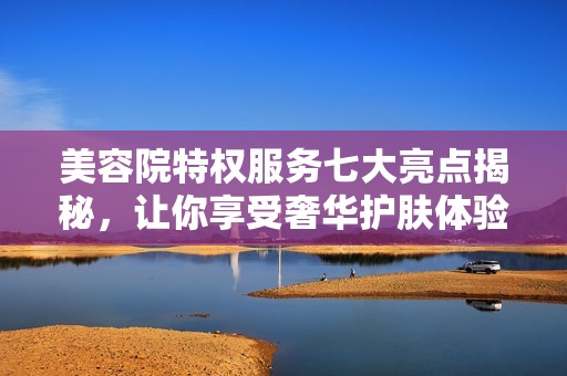 美容院特权服务七大亮点揭秘，让你享受奢华护肤体验