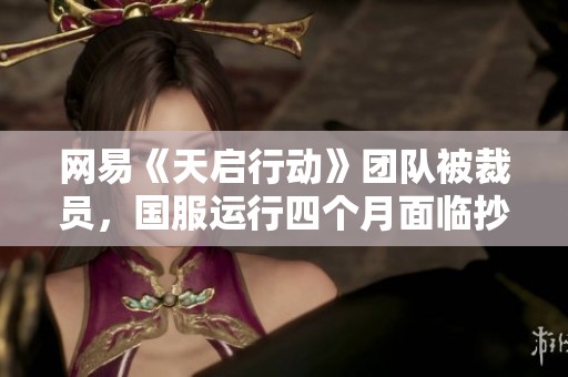 网易《天启行动》团队被裁员，国服运行四个月面临抄袭危机