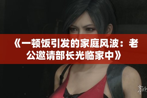 《一顿饭引发的家庭风波：老公邀请部长光临家中》