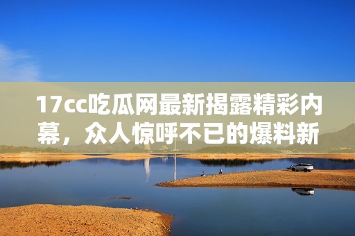 17cc吃瓜网最新揭露精彩内幕，众人惊呼不已的爆料新闻来了