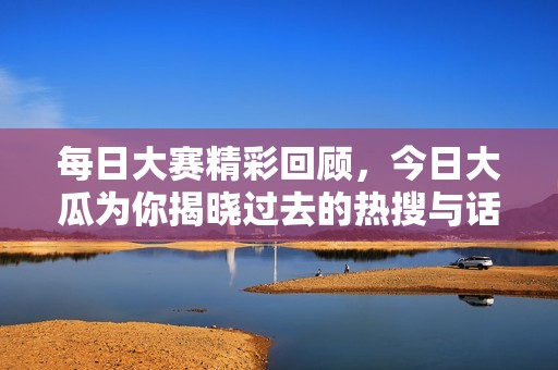 每日大赛精彩回顾，今日大瓜为你揭晓过去的热搜与话题盛宴