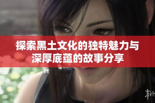探索黑土文化的独特魅力与深厚底蕴的故事分享
