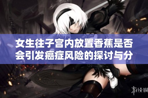 女生往子宫内放置香蕉是否会引发癌症风险的探讨与分析