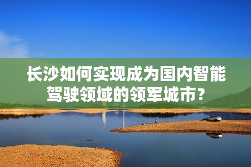长沙如何实现成为国内智能驾驶领域的领军城市？
