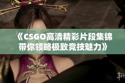 《CSGO高清精彩片段集锦带你领略极致竞技魅力》