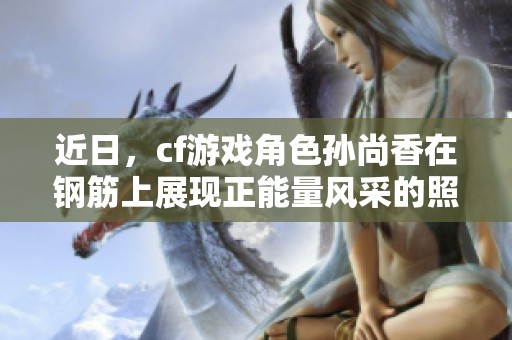 近日，cf游戏角色孙尚香在钢筋上展现正能量风采的照片分享