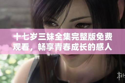 十七岁三妹全集完整版免费观看，畅享青春成长的感人故事