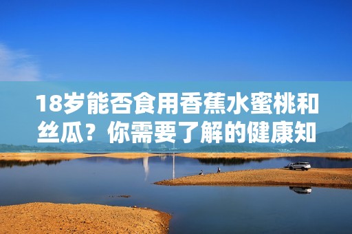 18岁能否食用香蕉水蜜桃和丝瓜？你需要了解的健康知识