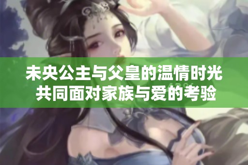 未央公主与父皇的温情时光 共同面对家族与爱的考验