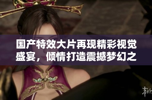 国产特效大片再现精彩视觉盛宴，倾情打造震撼梦幻之旅