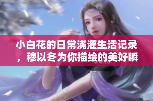 小白花的日常浇灌生活记录，穆以冬为你描绘的美好瞬间