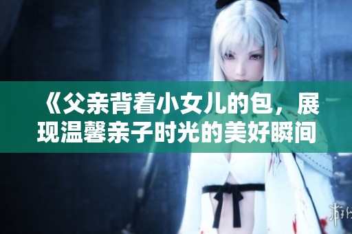 《父亲背着小女儿的包，展现温馨亲子时光的美好瞬间》