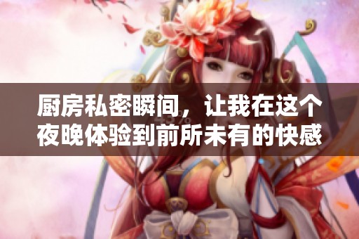 厨房私密瞬间，让我在这个夜晚体验到前所未有的快感与激情