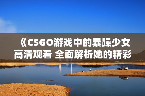 《CSGO游戏中的暴躁少女高清观看 全面解析她的精彩时刻和魅力》