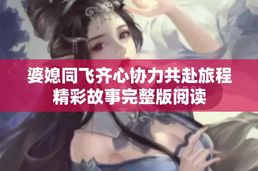 婆媳同飞齐心协力共赴旅程精彩故事完整版阅读