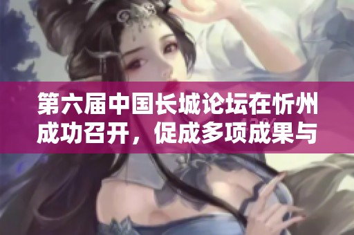 第六届中国长城论坛在忻州成功召开，促成多项成果与收获