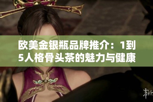 欧美金银瓶品牌推介：1到5人格骨头茶的魅力与健康益处探讨