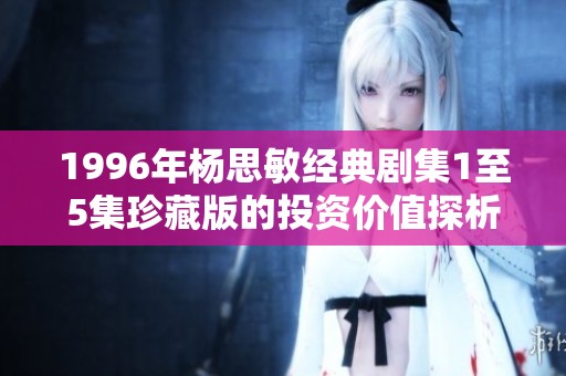 1996年杨思敏经典剧集1至5集珍藏版的投资价值探析